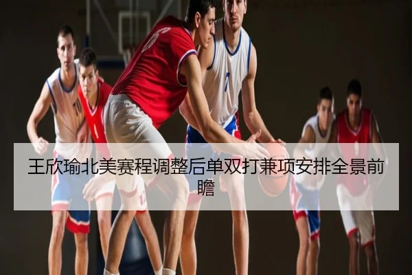 王欣瑜北美赛程调整后单双打兼项安排全景前瞻