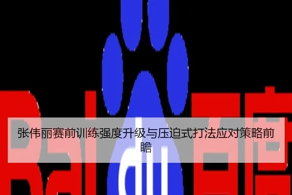 张伟丽赛前训练强度升级与压迫式打法应对策略前瞻